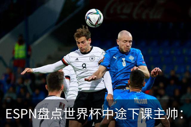 ESPN盘点世界杯中途下课主帅：拉穆奇上榜 洛佩特吉、车范根在列